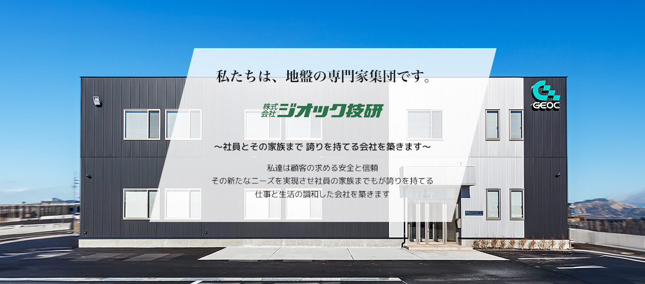 私たちは、地盤の専門家集団です。 株式会社ジオック技研 ～社員とその家族まで 誇りを持てる会社を築きます～ 私達は顧客の求める安全と信頼 その新たなニーズを実現させ社員の家族までもが誇りを持てる 仕事と生活の調和した会社を築きます